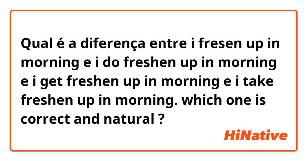 Qual é a diferença entre i fresen up in morning e i do freshen up in morning e i get freshen up in morning e i take freshen up in morning. which one is correct and natural ?