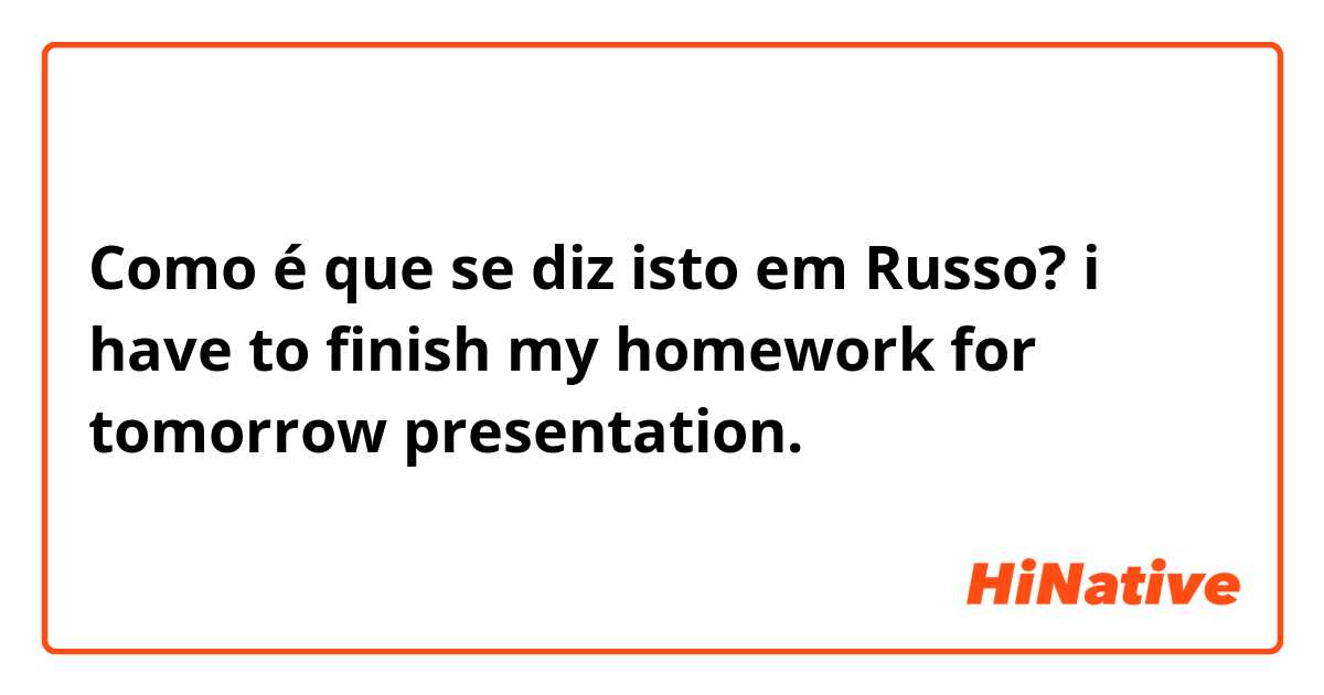 Como é que se diz isto em Russo? i have to finish my homework for tomorrow presentation.