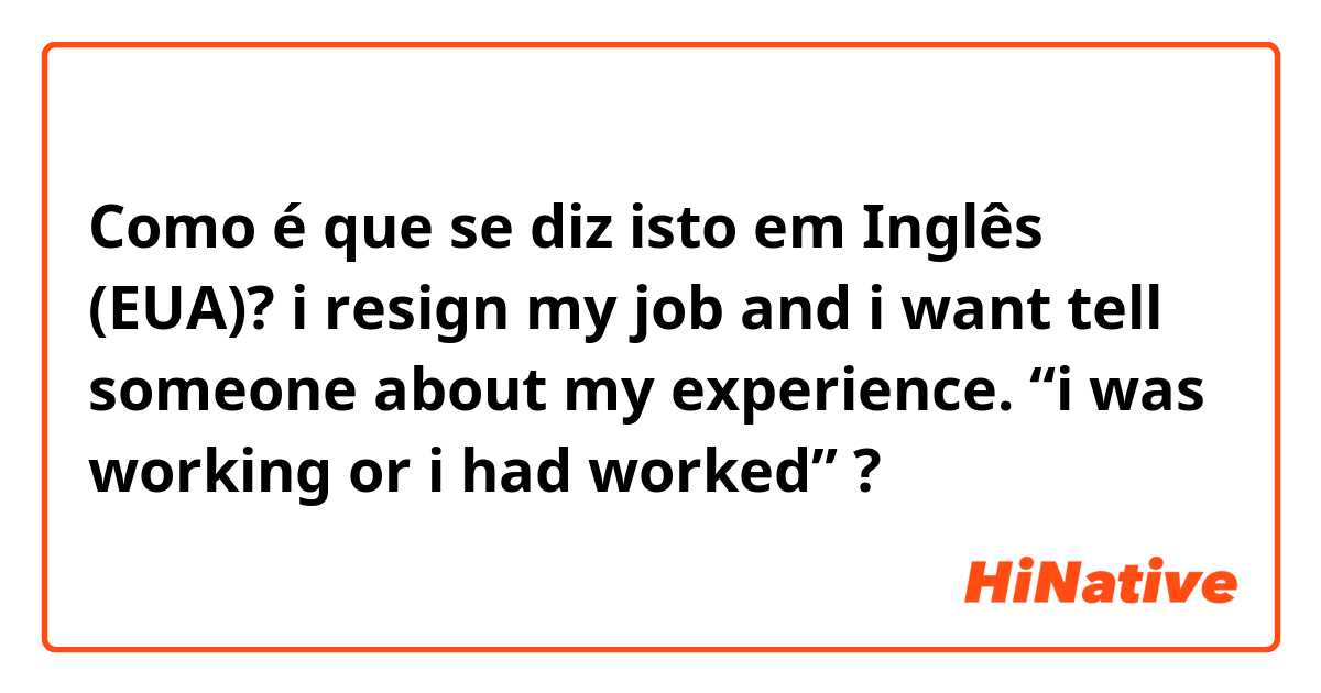 Como é que se diz isto em Inglês (EUA)? i resign my job and i want tell someone about my experience. “i was working or i had worked” ?