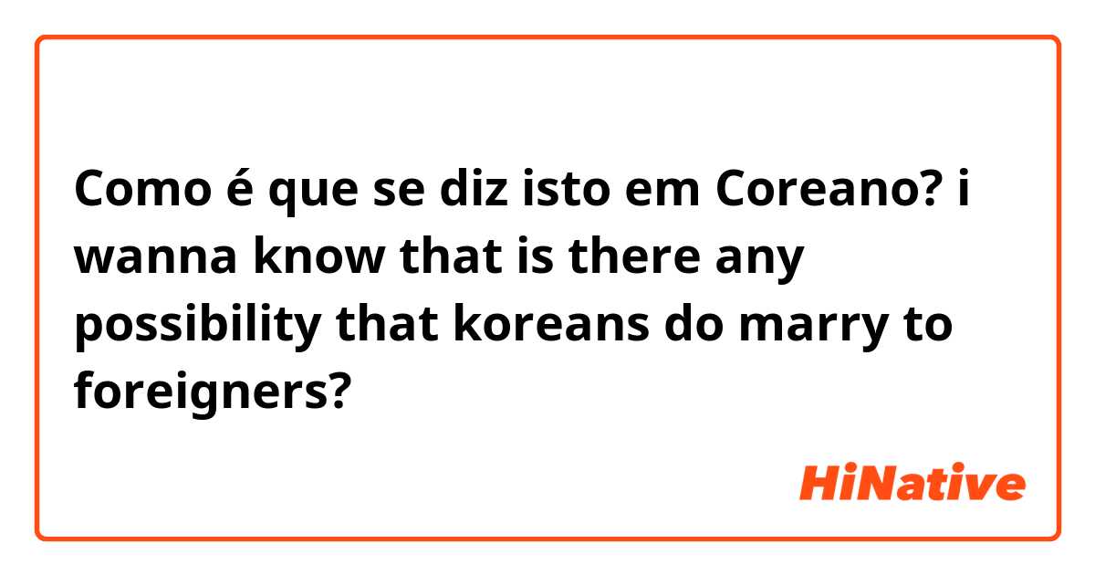 Como é que se diz isto em Coreano? i wanna know that is there any possibility that koreans do marry to foreigners?