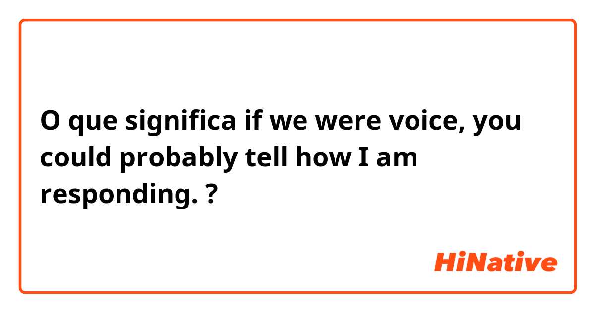 O que significa if we were voice, you could probably tell how I am responding.?