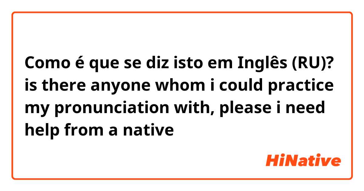 Como é que se diz isto em Inglês (RU)? is there anyone whom i could practice my pronunciation with, please i need help from a native 