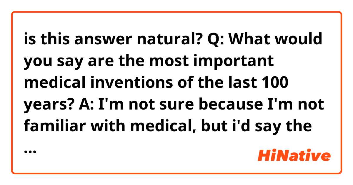 is this answer natural?

Q: What would you say are the most important medical inventions of the last 100 years?

A: I'm not sure because I'm not familiar with medical, but i'd say the one that pops into my mind is an endoscope.