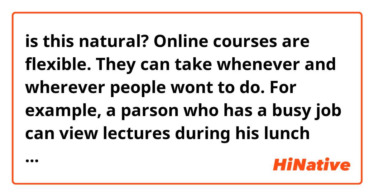 is this natural?

Online courses are flexible. They can take whenever and wherever people wont to do.
For example, a parson who has a busy job can view lectures during his lunch time or atnight after work. This means that wider variety of people can learn from online courses.
