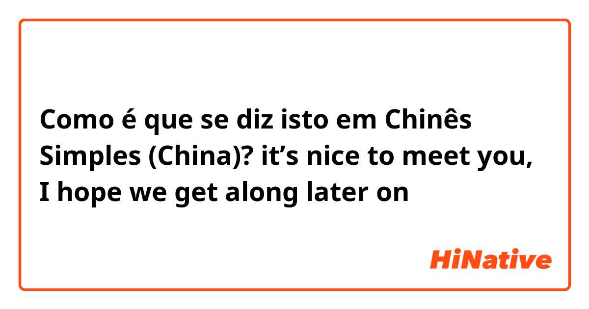 Como é que se diz isto em Chinês Simples (China)? it’s nice to meet you, I hope we get along later on 