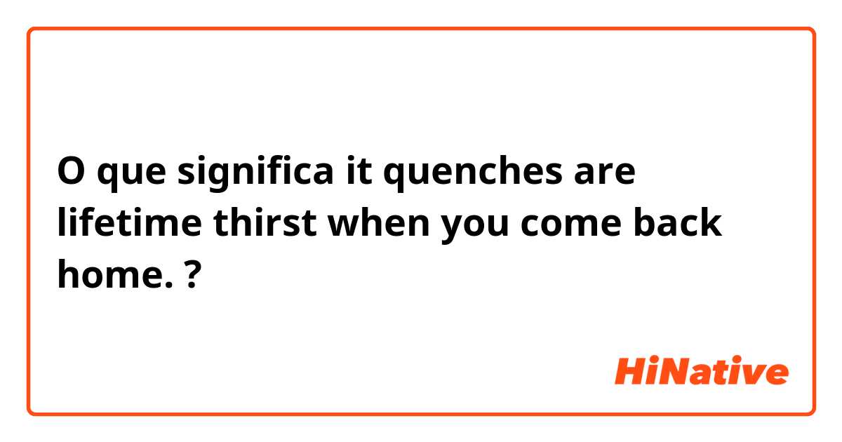 O que significa it quenches are lifetime thirst when you come back home.?