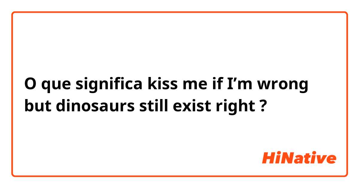 O que significa kiss me if I’m wrong but dinosaurs still exist right?