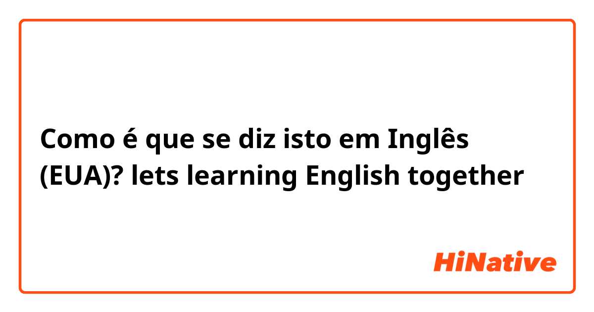 Como é que se diz isto em Inglês (EUA)? lets learning English together