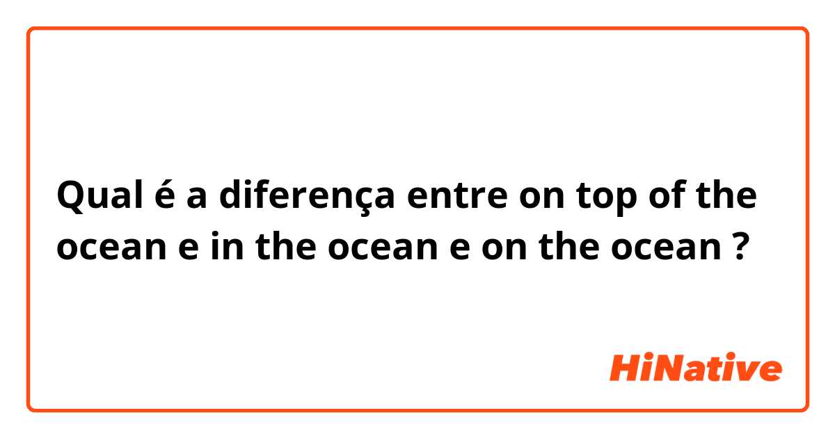 Qual é a diferença entre on top of the ocean e in the ocean e on the ocean ?