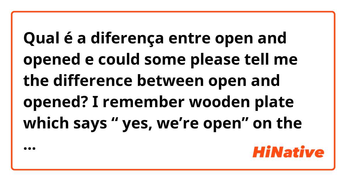 Qual é a diferença entre open and opened e could some please tell me the difference between open and opened?  I remember wooden plate which says “ yes, we’re open” on the door of some kinds of restaurants.  and I also remember there was a phrase like “opened mind” in the Beatles song.  ?