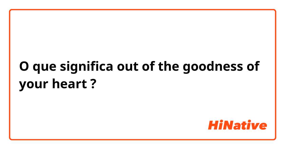 O que significa out of the goodness of your heart?