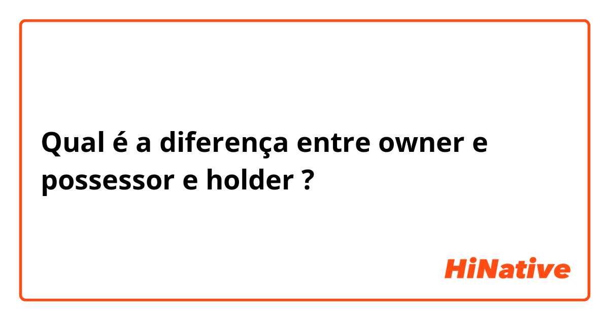 Qual é a diferença entre owner e possessor e holder ?