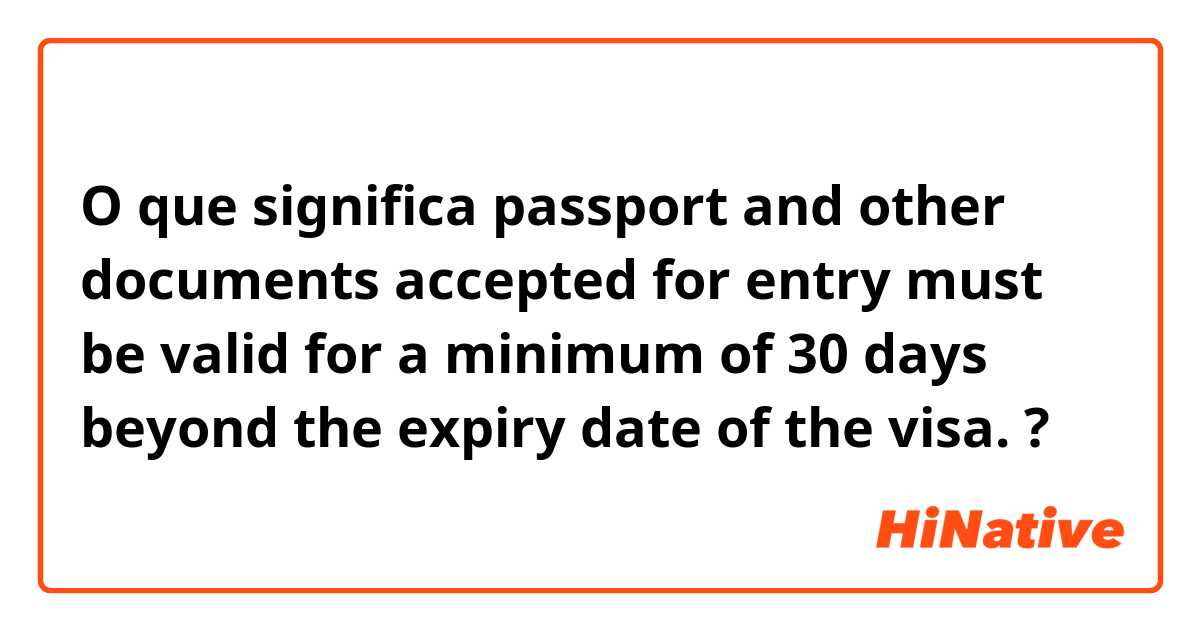 O que significa passport and other documents accepted for entry must be valid for a minimum  of 30 days beyond the expiry date of the visa.?