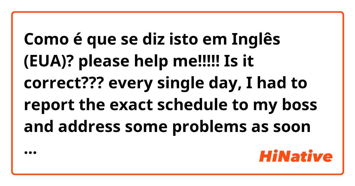 Como é que se diz isto em Inglês (EUA)? please help me!!!!! Is it correct???
👇👇👇👇
every single day, I had to report the exact schedule to my boss and address some problems as soon as possible when he needs my help.

