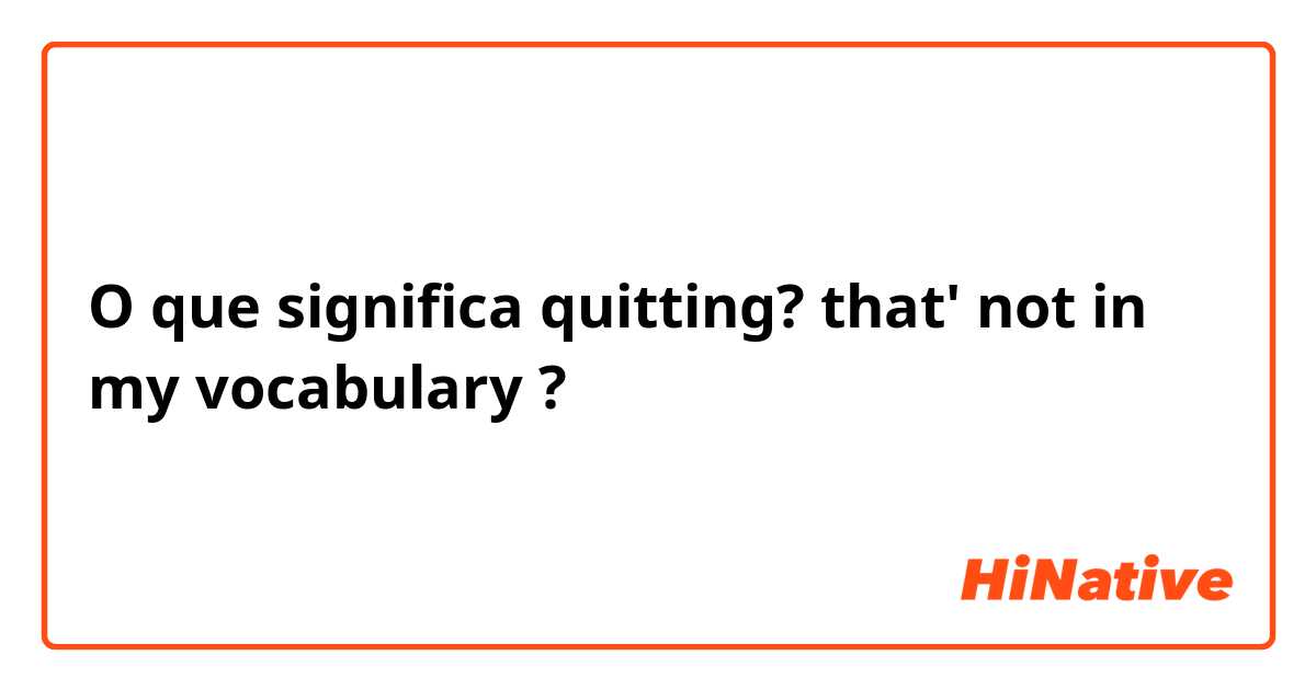 O que significa quitting? that' not in my vocabulary?