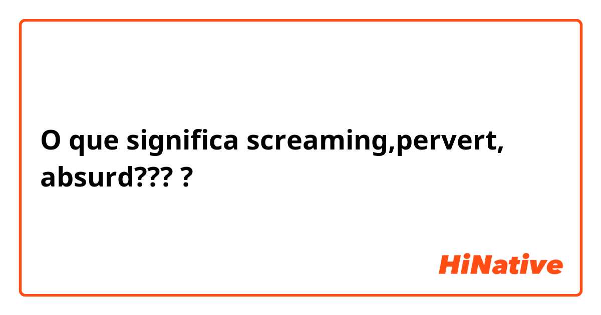O que significa screaming,pervert, absurd????