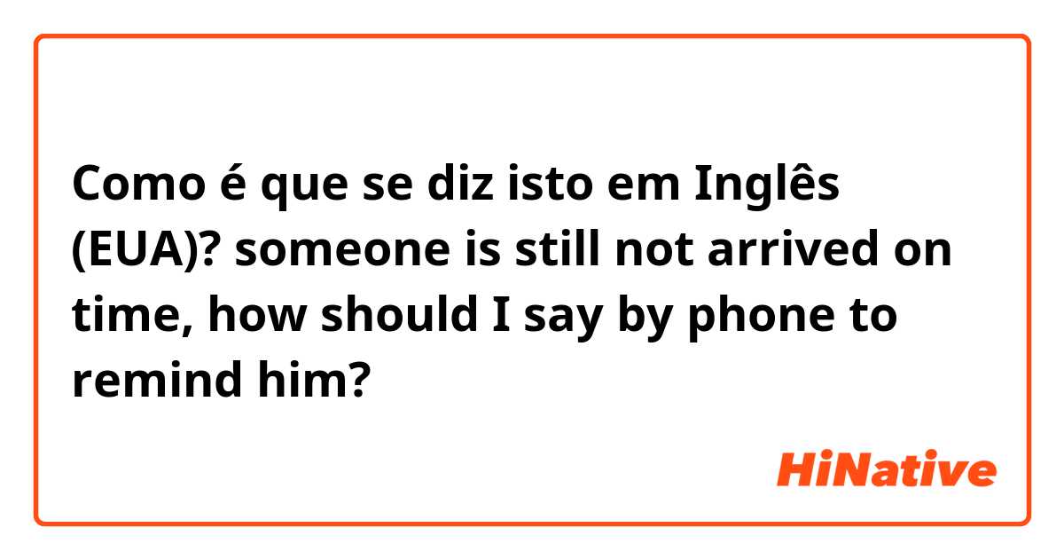 Como é que se diz isto em Inglês (EUA)? someone is still not arrived on time, how should I say by phone to remind him?