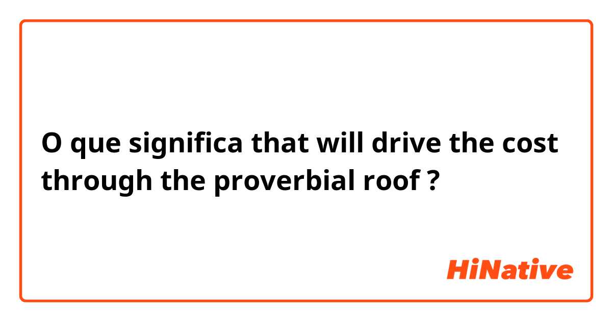 O que significa that will drive the cost through the proverbial roof?