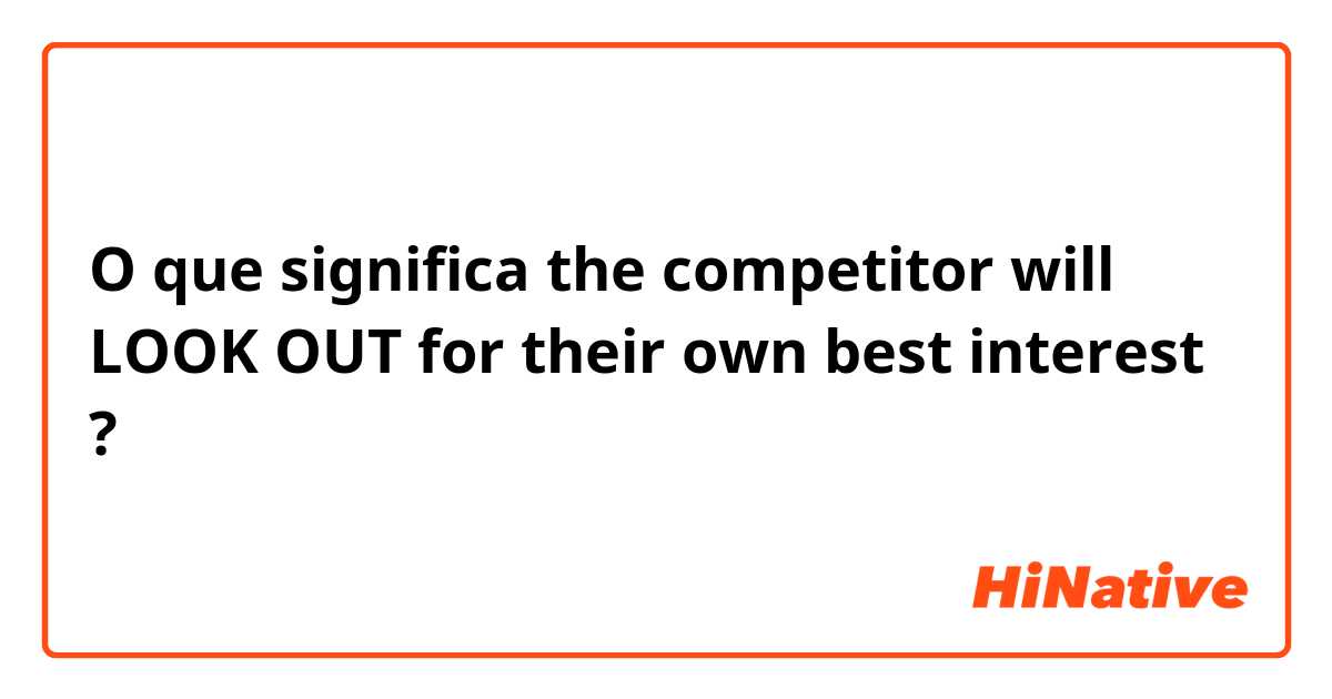 O que significa the competitor will LOOK OUT for their own best interest?