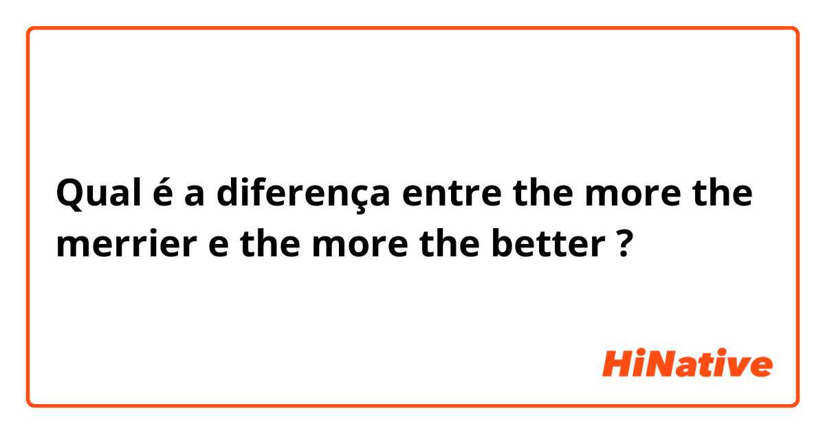 Qual é a diferença entre the more the merrier e the more the better ?