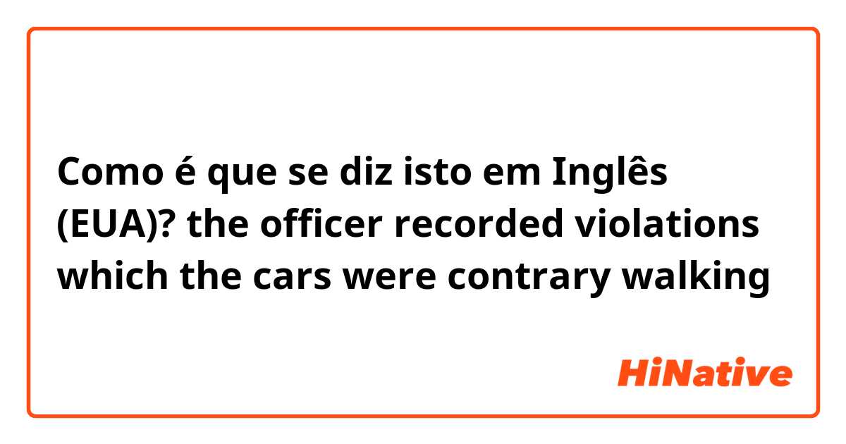 Como é que se diz isto em Inglês (EUA)? the officer recorded  violations which the cars were contrary walking