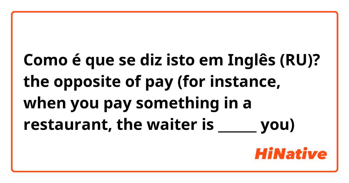 Como é que se diz isto em Inglês (RU)? the opposite of pay (for instance, when you pay something in a restaurant, the waiter is ______ you)