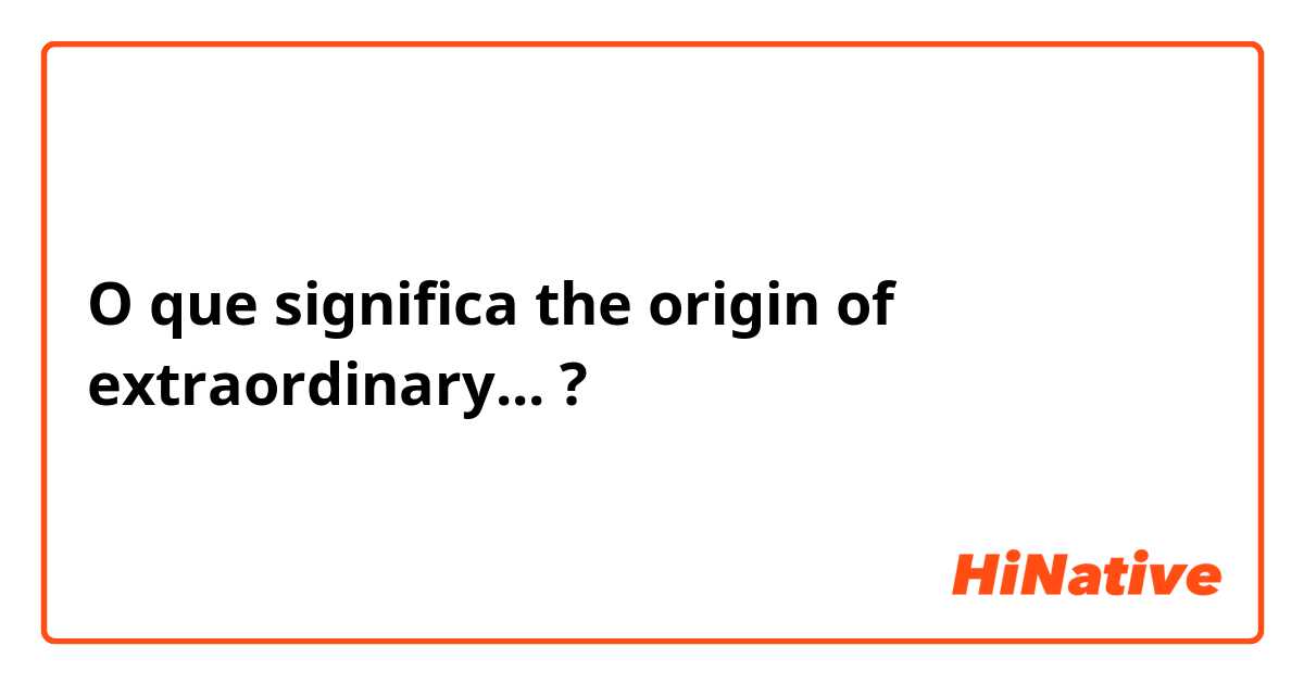 O que significa the origin of extraordinary...?
