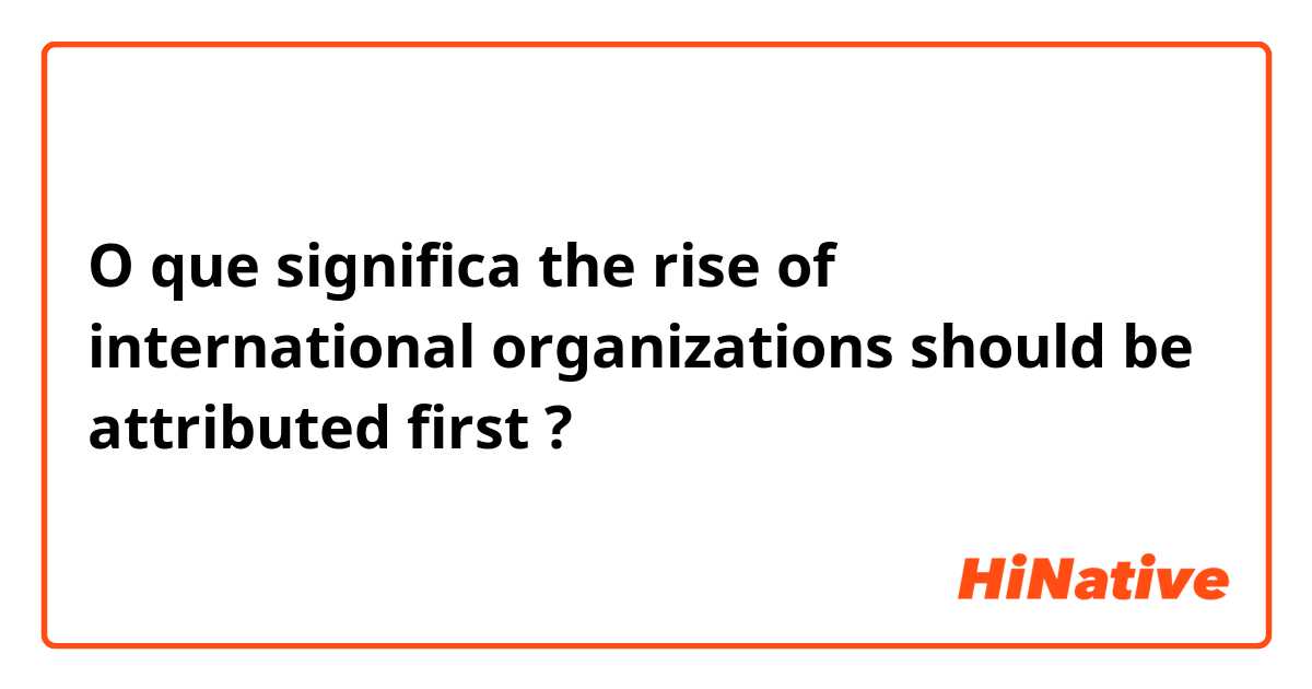 O que significa the rise of international organizations should be attributed first?