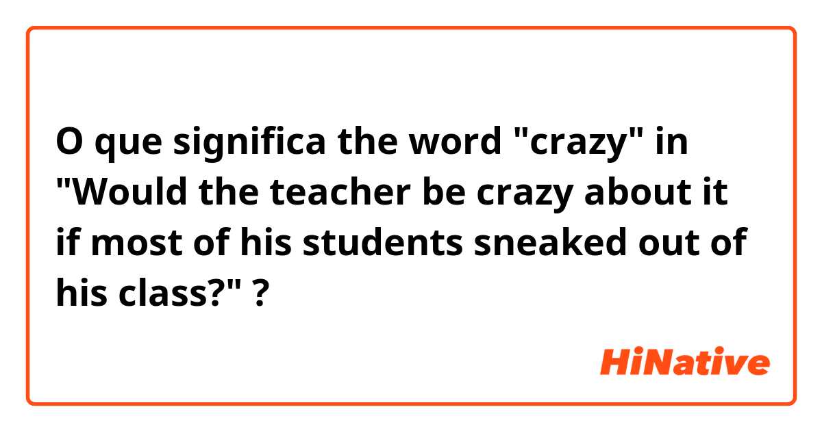 O que significa the word "crazy" in "Would the teacher be crazy about it if most of his students sneaked out of his class?"?