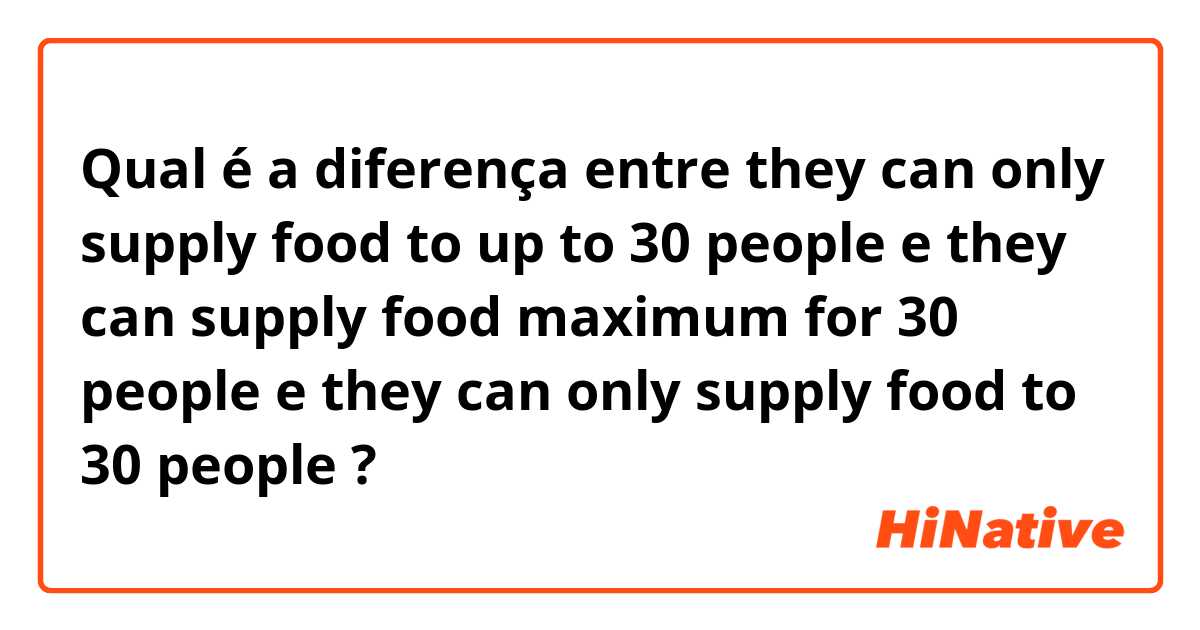 Qual é a diferença entre they can only supply food to up to 30 people  e they can supply food maximum for 30 people  e they can only supply food to 30 people  ?