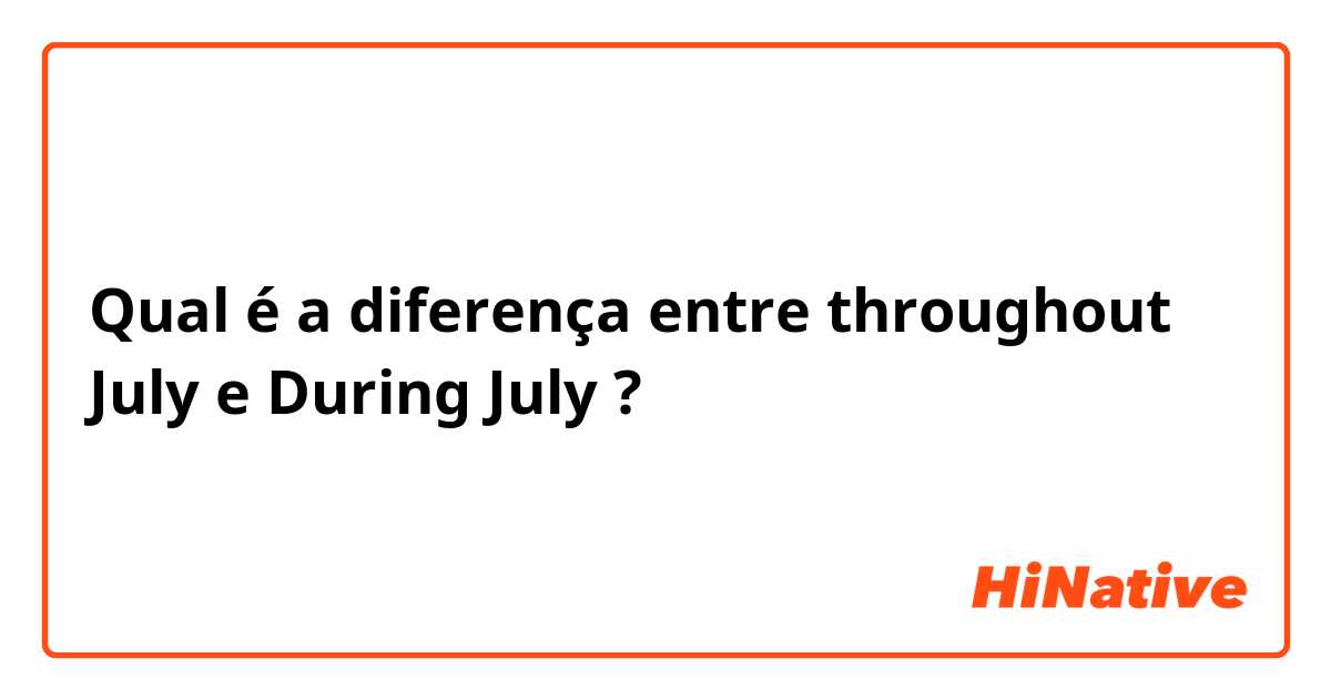 Qual é a diferença entre throughout  July  e During July  ?