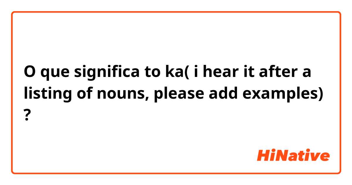 O que significa to ka(  i hear it after a listing of nouns, please add examples)?