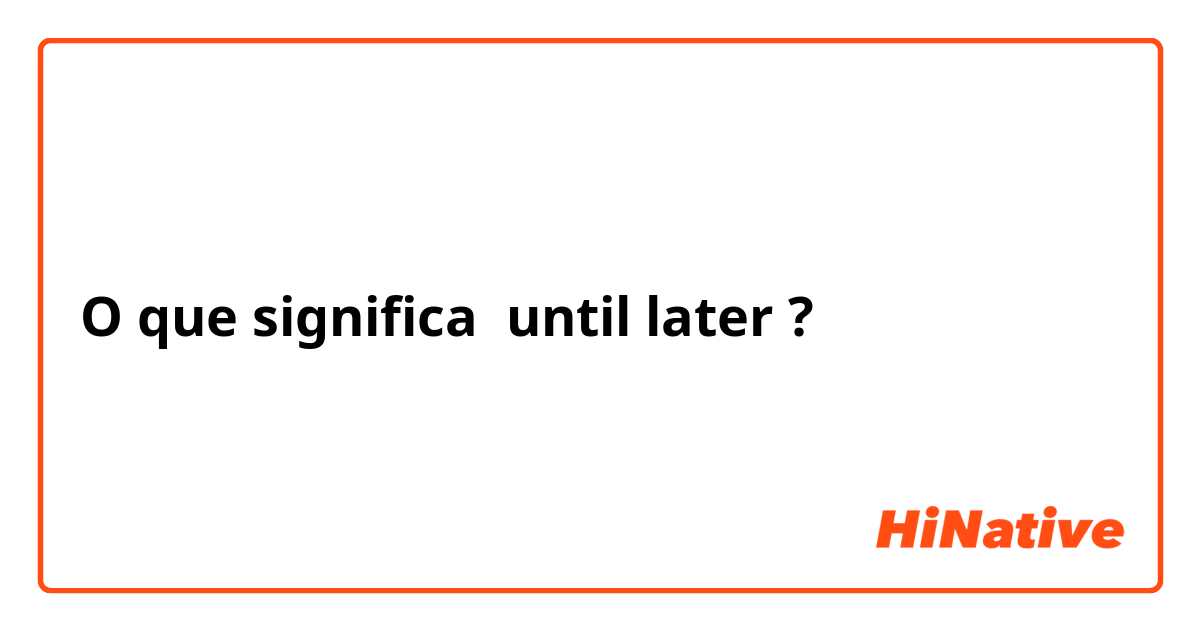 O que significa until later ?
