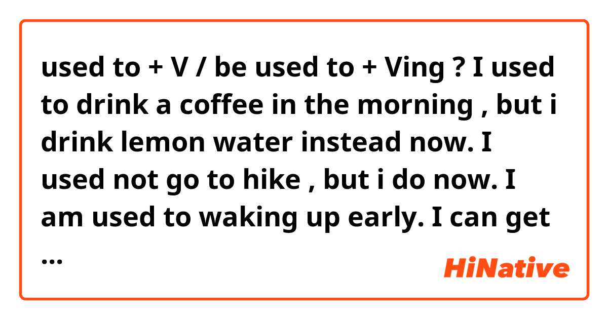 used to + V / be used to + Ving ?
I used to drink a coffee in the morning , but i drink lemon water instead now.
I used not go to hike , but i do now.

I am used to waking up early.
I can get used to doing yoga after i get off duty.
I got used to reading a book before i sleep.

Am i correct ?
