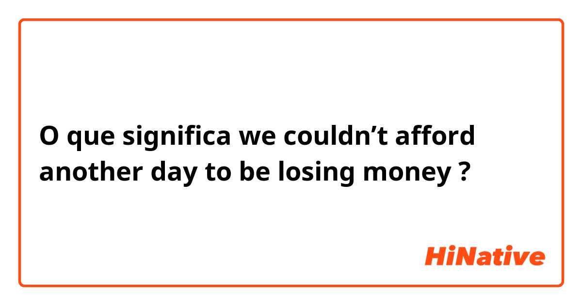 O que significa we couldn’t afford another day to be losing money?