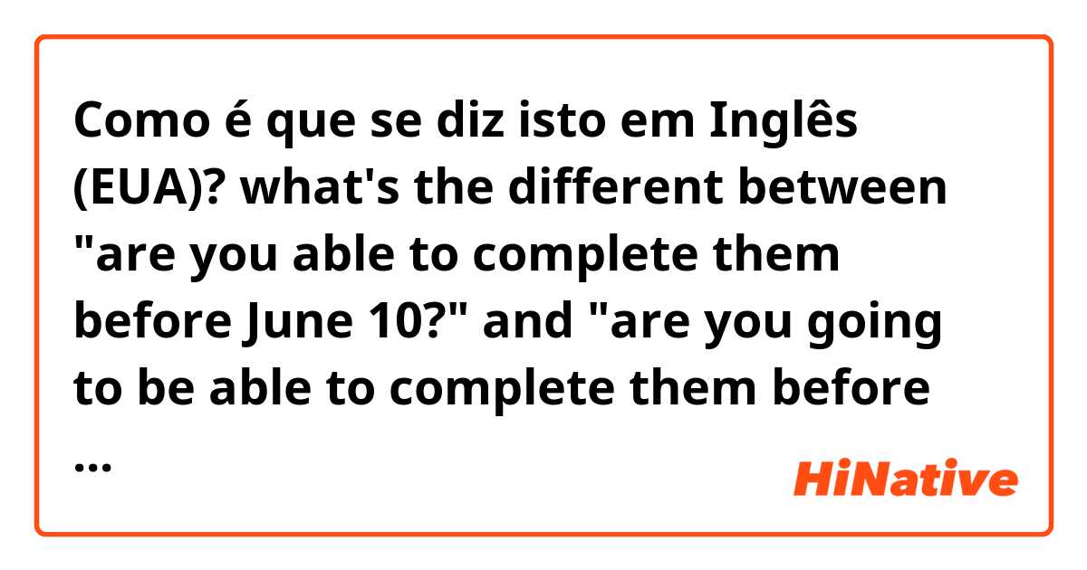Como é que se diz isto em Inglês (EUA)? what's the different between "are you able to complete them before June 10?" and "are you going to be able to complete them before June 10?"  ??