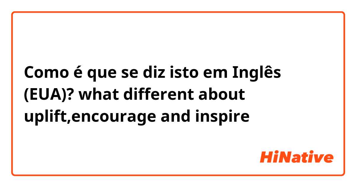 Como é que se diz isto em Inglês (EUA)? what different about uplift,encourage and inspire 
