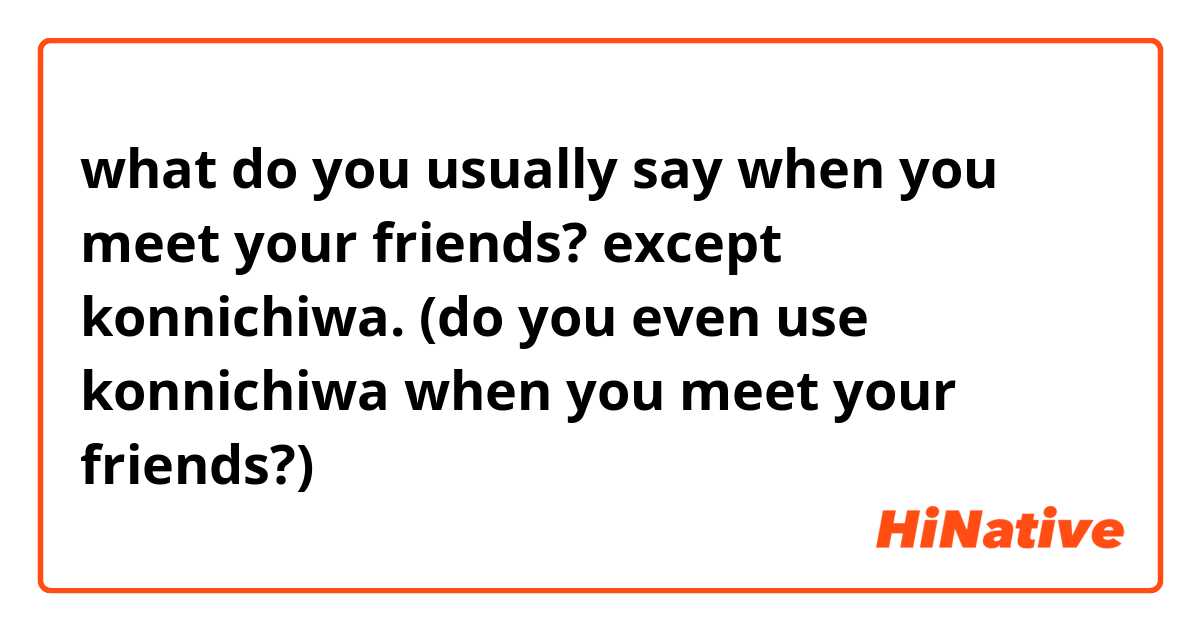 what do you usually say when you meet your friends? except konnichiwa. (do you even use konnichiwa when you meet your friends?)  