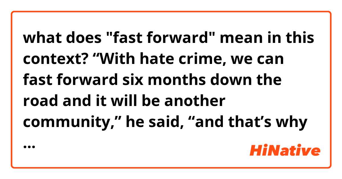 what does "fast forward" mean in this context?

“With hate crime, we can fast forward six months down the road and it will be another community,” he said, “and that’s why it’s so important that we get behind this and get behind the communities.”