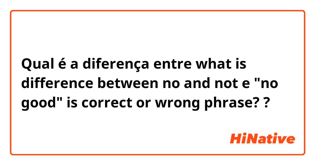 Qual é a diferença entre what is difference between no and not e "no good" is correct or wrong phrase?  ?