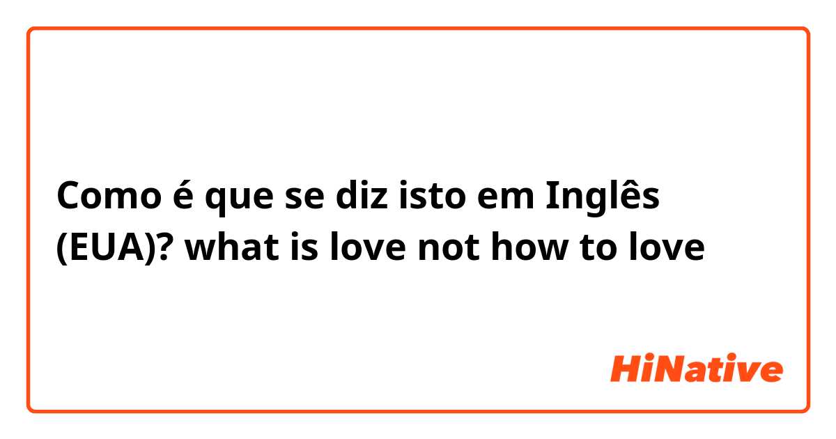 Como é que se diz isto em Inglês (EUA)? what is love not how to love 