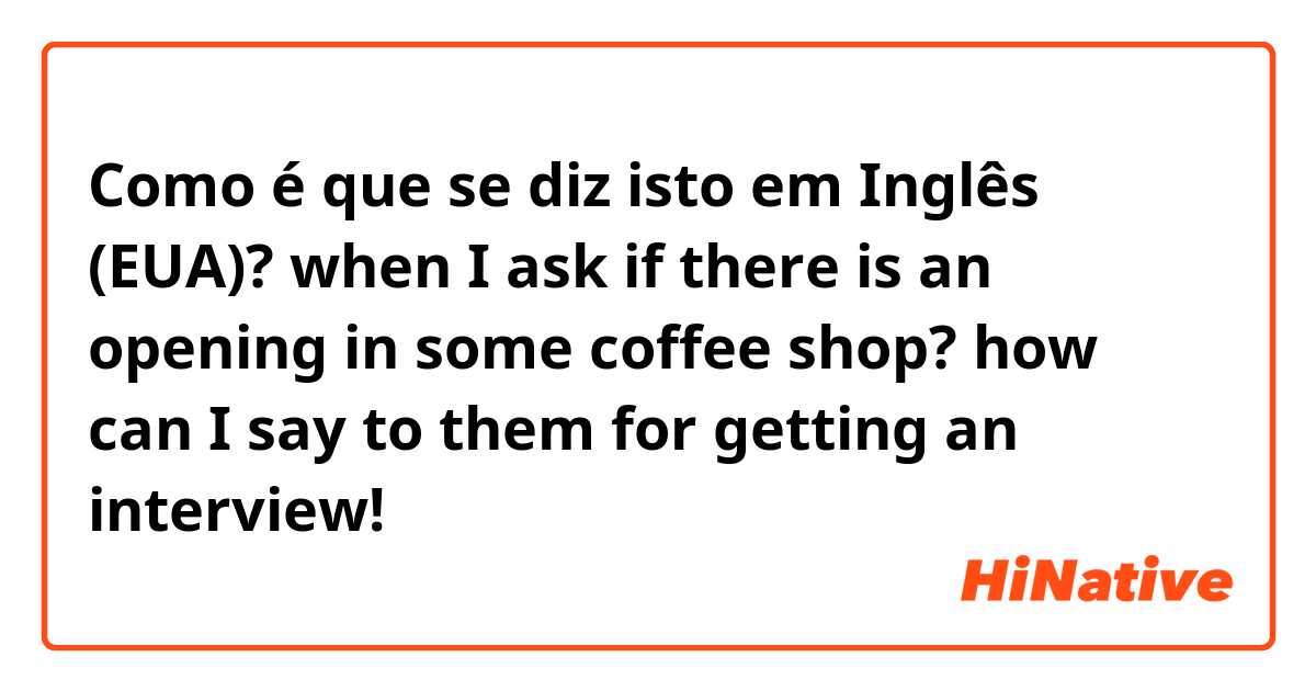 Como é que se diz isto em Inglês (EUA)? when I ask if there is an opening in some coffee shop? how can I say to them for getting an interview!