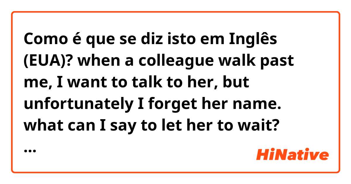Como é que se diz isto em Inglês (EUA)? when a colleague walk past me, I want to talk to her, but unfortunately I forget her name.  what can I say to let her to wait? 'please wait a minute' or 'one moment, please'? 