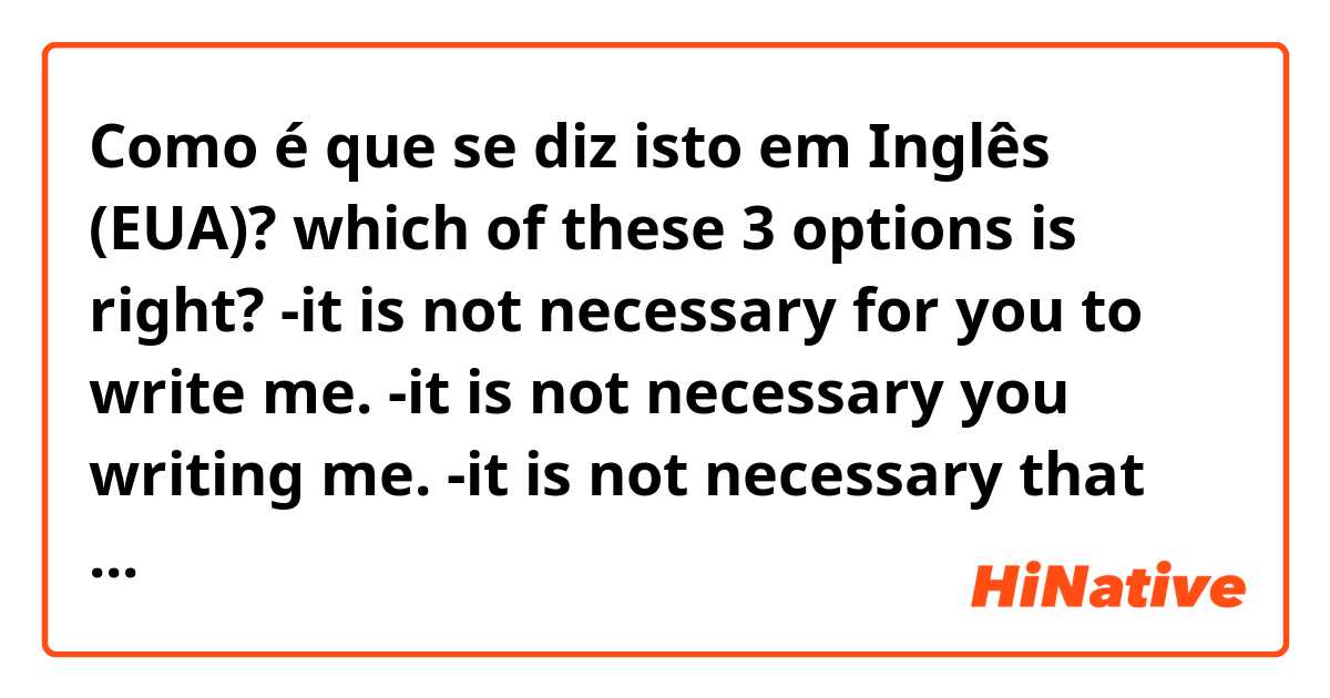 Como é que se diz isto em Inglês (EUA)? which of these 3 options is right?
-it is not necessary for you to write me.
-it is not necessary you writing me.
-it is not necessary that you write me.
if none, provide the correct, please.