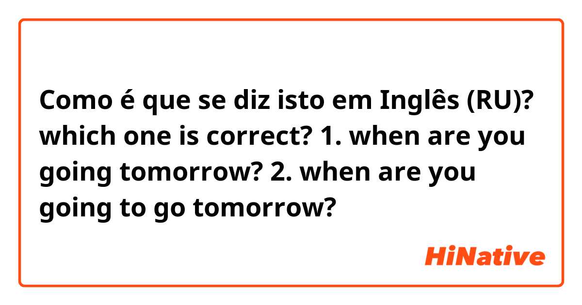 Como é que se diz isto em Inglês (RU)? which one is correct? 1. when are you going tomorrow? 2. when are you going to go tomorrow?