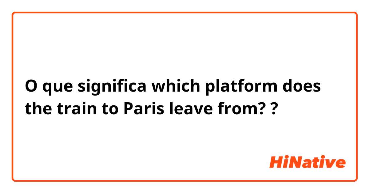 O que significa which platform does the train to Paris leave from??