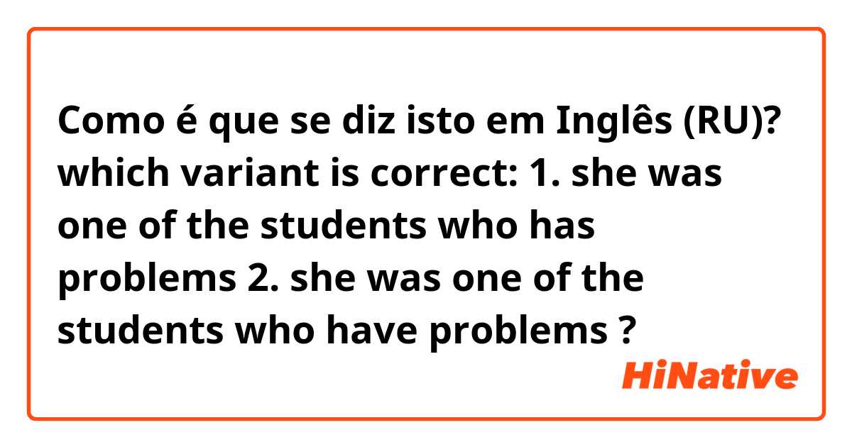 Como é que se diz isto em Inglês (RU)? which variant is correct: 1. she was one of the students who has problems 2. she was one of the students who have problems ?