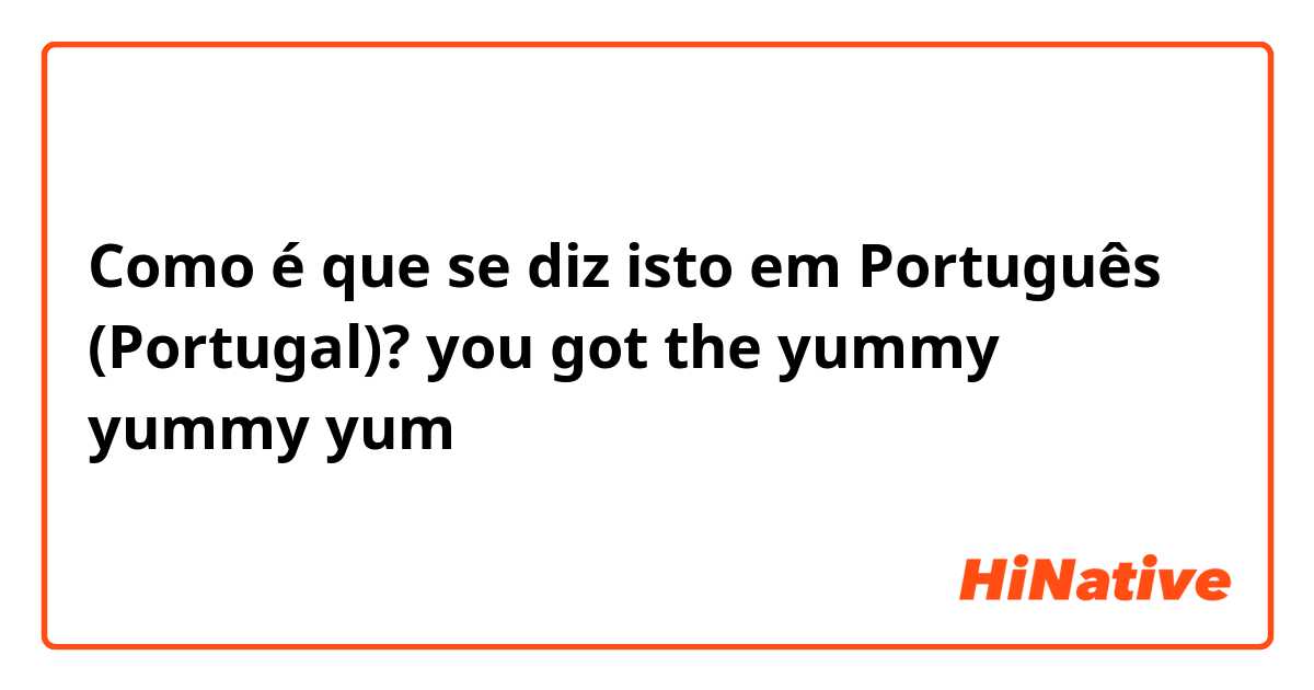 Como é que se diz isto em Português (Portugal)? you got the yummy yummy yum