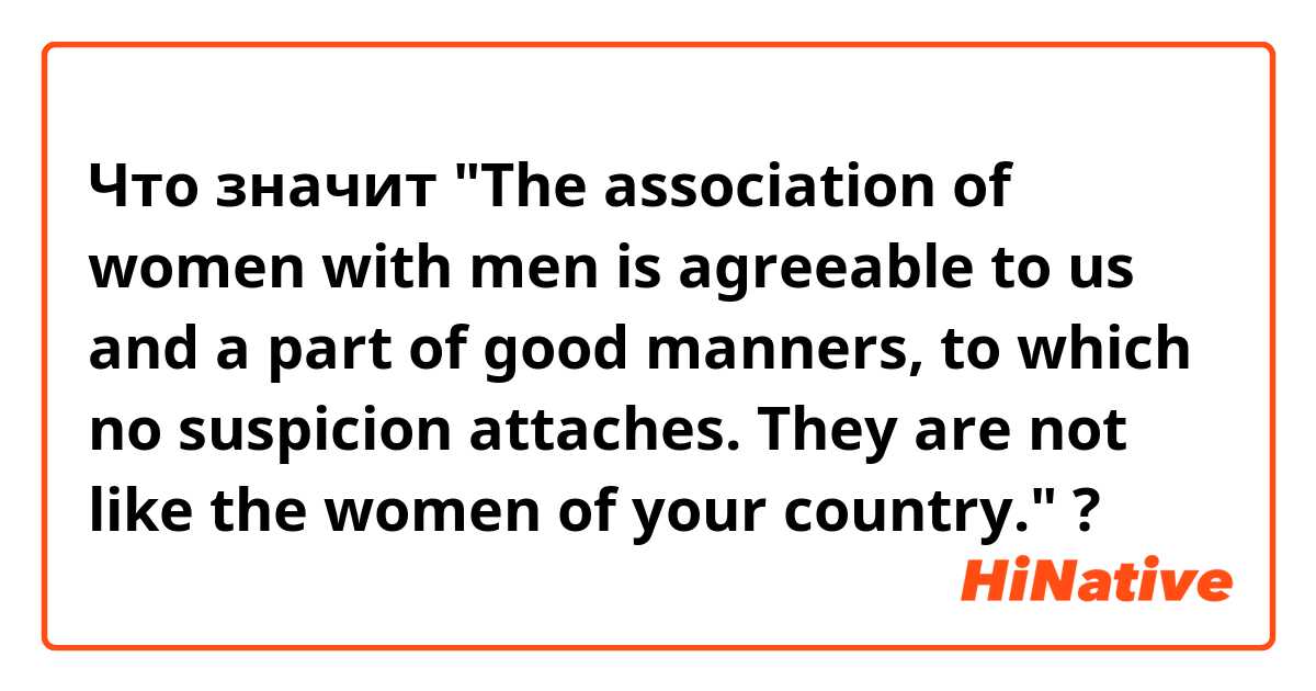 Что значит "The association of women with men is agreeable to us and a part of good manners, to which no suspicion attaches. They are not like the women of your country."
?