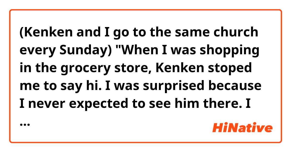 (Kenken and I go to the same church every Sunday)
"When I was shopping in the grocery store, Kenken stoped me to say hi. I was surprised because I never expected to see him there. I felt weird to see him outside church. "

Hello! Do you think the sentences above sound natural? Thank you. 